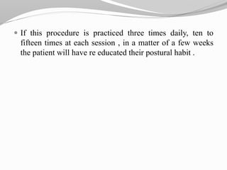  If this procedure is practiced three times daily, ten to
fifteen times at each session , in a matter of a few weeks
the patient will have re educated their postural habit .
 