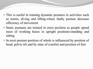  This is useful in training dynamic postures in activities such
as tennis, diving and lifting-where faulty posture decrease
efficiency of movement
 Static postures are trained in erect position as people spend
most of working hours in upright positions-standing and
sitting
 In erect posture position of whole is influenced by position of
head, pelvic tilt and by state of comfort and position of feet
 