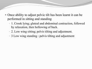  Once ability to adjust pelvic tilt has been learnt it can be
performed in sitting and standing
 1. Crook lying; gluteal and abdominal contraction, followed
by relaxation, then hollowing of back.
 2. Low wing sitting; pelvis tilting and adjustment.
 3 Low wing standing : pelvis tilting and adjustment
 