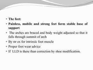  The feet:
 Painless, mobile and strong feet form stable base of
support
 The arches are braced and body weight adjusted so that it
falls through summit of arch
 By str ex for intrinsic foot muscle
 Proper foot wear advice
 If LLD is there than correction by shoe modification.
 
