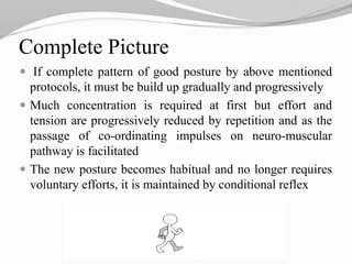 Complete Picture
 If complete pattern of good posture by above mentioned
protocols, it must be build up gradually and progressively
 Much concentration is required at first but effort and
tension are progressively reduced by repetition and as the
passage of co-ordinating impulses on neuro-muscular
pathway is facilitated
 The new posture becomes habitual and no longer requires
voluntary efforts, it is maintained by conditional reflex
 
