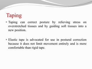 Taping
 Taping can correct posture by relieving stress on
overstretched tissues and by guiding soft tissues into a
new position.
 Elastic tape is advocated for use in postural correction
because it does not limit movement entirely and is more
comfortable than rigid tape.
 