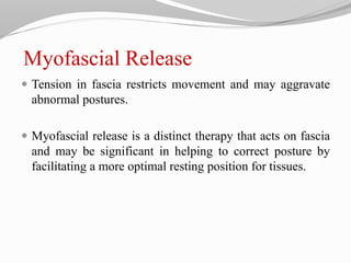 Myofascial Release
 Tension in fascia restricts movement and may aggravate
abnormal postures.
 Myofascial release is a distinct therapy that acts on fascia
and may be significant in helping to correct posture by
facilitating a more optimal resting position for tissues.
 
