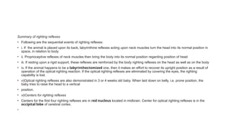 Summary of righting reflexes
• Following are the sequential events of righting reflexes:
• i. If the animal is placed upon its back, labyrinthine reflexes acting upon neck muscles turn the head into its normal position in
space, in relation to body
• ii. Proprioceptive reflexes of neck muscles then bring the body into its normal position regarding position of head
• iii. If resting upon a rigid support, these reflexes are reinforced by the body righting reflexes on the head as well as on the body
• iv. If the animal happens to be a labyrinthectomized one, then it makes an effort to recover its upright position as a result of
operation of the optical righting reaction. If the optical righting reflexes are eliminated by covering the eyes, the righting
capability is lost.
• v)Optical righting reflexes are also demonstrated in 3 or 4 weeks old baby. When laid down on belly, i.e. prone position, the
baby tries to raise the head to a vertical
• position.
• vi)Centers for righting reflexes
• Centers for the first four righting reflexes are in red nucleus located in midbrain. Center for optical righting reflexes is in the
occipital lobe of cerebral cortex.
•
 