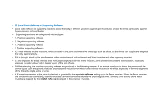 • II. Local Static Reflexes or Supporting Reflexes
• Local static reflexes or supporting reactions assist the body in different positions against gravity and also protect the limbs particularly against
hyperextension or hyperflexion.
• Supporting reactions are categorized into two types:
• 1. Positive supporting reflexes
• 2. Negative supporting reflexes.
• 1. Positive supporting reflexes
• 1.Positive supporting reflexes:-
• A)These reflexes are the reactions, which assist to fix the joints and make the limbs rigid such as pillars, so that limbs can support the weight of
the body against gravity.
• B)It is brought about by the simultaneous reflex contractions of both extensor and flexor muscles and other opposing muscles.
• C) The impulses for these reflexes arise from proprioceptors observed in the muscles, joints and tendons and the exteroceptors, especially
pressure receptors observed in deeper layers of the skin of sole.
• D)While standing, the positive supporting reflexes are produced in the following manner: If an animal stands on its limbs, the pressure of the
animal’s paw upon the ground produces proprioceptive impulses from flexor and extensor muscles of the limbs, especially in terminal segments
of the limbs like digits, ankle or wrist.
• ii. Excessive extension at the joints is checked or guarded by the myotatic reflexes setting up in the flexor muscles. When the flexor muscles
are simultaneously contracting, extensor muscles cannot be stretched beyond the physiological limits. Similarly, over activity of the flexor
muscles is stopped by the stretch reflexes developed in the extensor muscles.
 