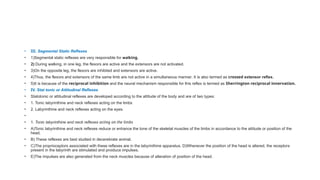• III. Segmental Static Reflexes
• 1)Segmental static reflexes are very responsible for walking.
• 2) During walking, in one leg, the flexors are active and the extensors are not activated.
• 3)On the opposite leg, the flexors are inhibited and extensors are active.
• 4)Thus, the flexors and extensors of the same limb are not active in a simultaneous manner. It is also termed as crossed extensor reflex.
• 5)It is because of the reciprocal inhibition and the neural mechanism responsible for this reflex is termed as Sherrington reciprocal innervation.
• IV. Stat tonic or Attitudinal Reflexes
• Statotonic or attitudinal reflexes are developed according to the attitude of the body and are of two types:
• 1. Tonic labyrinthine and neck reflexes acting on the limbs
• 2. Labyrinthine and neck reflexes acting on the eyes.
•
• 1. Tonic labyrinthine and neck reflexes acting on the limbs
• A)Tonic labyrinthine and neck reflexes reduce or enhance the tone of the skeletal muscles of the limbs in accordance to the attitude or position of the
head.
• B) These reflexes are best studied in decerebrate animal.
• C)The proprioceptors associated with these reflexes are in the labyrinthine apparatus. D)Whenever the position of the head is altered, the receptors
present in the labyrinth are stimulated and proiduce impulses.
• E)The impulses are also generated from the neck muscles because of alteration of position of the head.
 