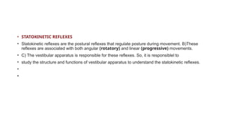 • STATOKINETIC REFLEXES
• Statokinetic reflexes are the postural reflexes that regulate posture during movement. B)These
reflexes are associated with both angular (rotatory) and linear (progressive) movements.
• C) The vestibular apparatus is responsible for these reflexes. So, it is responsiblel to
• study the structure and functions of vestibular apparatus to understand the statokinetic reflexes.
•
•
 