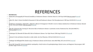 REFERENCES
• REFERENCES:-
• Palakurthi B, Burugupally SP. Postural Instability in Parkinson's Disease: A Review. Brain Sci. 2019 Sep 18;9(9) [PMC free article] [PubMed]
• 2.
• Koller WC, Glatt S, Vetere-Overfield B, Hassanein R. Falls and Parkinson's disease. Clin Neuropharmacol. 1989 Apr;12(2):98-105. [PubMed]
• 3.
• Rinalduzzi S, Trompetto C, Marinelli L, Alibardi A, Missori P, Fattapposta F, Pierelli F, Currà A. Balance dysfunction in Parkinson's disease. Biomed
Res Int. 2015;2015:434683. [PMC free article] [PubMed]
• 4.
• Allen NE, Schwarzel AK, Canning CG. Recurrent falls in Parkinson's disease: a systematic review. Parkinsons Dis. 2013;2013:906274. [
PMC free article] [PubMed]
• 5.
• Grimbergen YA, Munneke M, Bloem BR. Falls in Parkinson's disease. Curr Opin Neurol. 2004 Aug;17(4):405-15. [PubMed]
• 6.
• Salzman B. Gait and balance disorders in older adults. Am Fam Physician. 2010 Jul 01;82(1):61-8. [PubMed]
• 7.
• Gnädinger M, Mellinghoff HU, Kaelin-Lang A. Parkinson's disease and the bones. Swiss Med Wkly. 2011;141:w13154. [PubMed]
• 8.
• Baron EM, Young WF. Cervical spondylotic myelopathy: a brief review of its pathophysiology, clinical course, and diagnosis. Neurosurgery. 2007
Jan;60(1 Supp1 1):S35-41. [PubMed]
 