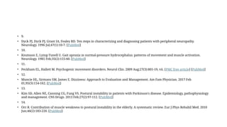 • 9.
• Dyck PJ, Dyck PJ, Grant IA, Fealey RD. Ten steps in characterizing and diagnosing patients with peripheral neuropathy.
Neurology. 1996 Jul;47(1):10-7. [PubMed]
• 10.
• Knutsson E, Lying-Tunell U. Gait apraxia in normal-pressure hydrocephalus: patterns of movement and muscle activation.
Neurology. 1985 Feb;35(2):155-60. [PubMed]
• 11.
• Peckham EL, Hallett M. Psychogenic movement disorders. Neurol Clin. 2009 Aug;27(3):801-19, vii. [PMC free article] [PubMed]
• 12.
• Muncie HL, Sirmans SM, James E. Dizziness: Approach to Evaluation and Management. Am Fam Physician. 2017 Feb
01;95(3):154-162. [PubMed]
• 13.
• Kim SD, Allen NE, Canning CG, Fung VS. Postural instability in patients with Parkinson's disease. Epidemiology, pathophysiology
and management. CNS Drugs. 2013 Feb;27(2):97-112. [PubMed]
• 14.
• Orr R. Contribution of muscle weakness to postural instability in the elderly. A systematic review. Eur J Phys Rehabil Med. 2010
Jun;46(2):183-220. [PubMed]
 