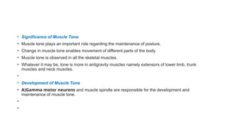 • Significance of Muscle Tone
• Muscle tone plays an important role regarding the maintenance of posture.
• Change in muscle tone enables movement of different parts of the body.
• Muscle tone is observed in all the skeletal muscles.
• Whatever it may be, tone is more in antigravity muscles namely extensors of lower limb, trunk
muscles and neck muscles.
•
• Development of Muscle Tone
• A)Gamma motor neurons and muscle spindle are responsible for the development and
maintenance of muscle tone.
•
•
 