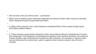 • Role of motor area of cerebral cortex – coactivation
• Motor area of cerebral cortex influences especially the activity of lower motor neurons by sending
motor impulses through the pyramidal tract fibers.
•
• 5. Alpha motor neurons in turn, send impulses to extrafusal fibers of the muscle through spinal
nerve fibers (efferent fibers)
•
• 6. These impulses cause partial contraction of the muscle fibers leading to development of muscle
tone (response). If the frequency of discharge from gamma motor neurons enhances, the activity of
muscle spindle Is also enhanced and muscle tone also enhances. An activation of gamma motor
neurons enhances the muscle tone. Lesion in gamma motor neurons results in loss of tone in
muscles.
 