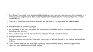 • Even though the muscle tone is developed by discharges from gamma motor neurons, it is regulated in a
continuous manner particularly from cerebral cortex activate both α­
motor neurons and γ­
motor neurons
simultaneously.
• This type of Simultaneous activation is termed as coactivation. It is also called α-γ coactivation.
•
• Role of cerebellum and basal ganglia
• It is interesting to find that cerebellum and basal ganglia impact the muscle tone without sending direct
fibers to γ­
motor neurons.
• These parts of brain impact the muscle tone indirectly through brainstem centers.
• Role of brainstem centers
• Brainstem centers which impact the γ­
motor neurons are in reticular formation, red nucleus and vestibular
nucleus.
• These centers modulate the discharge especially from γ­
motor neurons by obtaining signals from
cerebral cortex, cerebellum and basal ganglia.
 