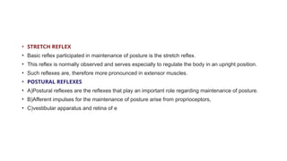 • STRETCH REFLEX
• Basic reflex participated in maintenance of posture is the stretch reflex.
• This reflex is normally observed and serves especially to regulate the body in an upright position.
• Such reflexes are, therefore more pronounced in extensor muscles.
• POSTURAL REFLEXES
• A)Postural reflexes are the reflexes that play an important role regarding maintenance of posture.
• B)Afferent impulses for the maintenance of posture arise from proprioceptors,
• C)vestibular apparatus and retina of e
 