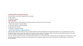 •
• CLASSIFICATION OF POSTURAL REFLEXES
• Postural reflexes are generally categorized into two groups:
• A. Static reflexes
• B. Statokinetic reflexes.
• STATIC REFLEXES
• Static reflexes are the postural reflexes that regulate posture at rest. Static reflexes are of four types:
• I. General static reflexes or righting reflexes
• II. Local static reflexes or supporting reflexes
• III. Segmental static reflexes
• IV. Statotonic or attitudinal reflexes.
• . General Static Reflexes or Righting Reflexes
• A)General static reflexes are otherwise known as righting reflexes because these reflexes assist regarding maintenance of an upright position of the body.
• B) Righting reflexes assist to govern the orientation of the head in space, position of the head in relation to the body and appropriate adjustment of the limbs
and eyes in relation to the position of the head, so that upright position of the body is regulated.
• C)If a cat, held with its back downwards, is permitted to fall through the air, it lands upon its paws, with the head and body getting the normal attitude in a flash.
• D) A fish resists any attempt to turn it from its normal position and if it is placed in water upon its back, it flips almost in an instant manner into the normal
swimming position.
•
 