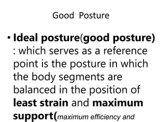 Good Posture
• Ideal posture(good posture)
: which serves as a reference
point is the posture in which
the body segments are
balanced in the position of
least strain and maximum
support(maximum efficiency and
 