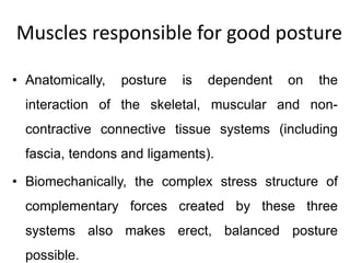 Muscles responsible for good posture
• Anatomically, posture is dependent on the
interaction of the skeletal, muscular and non-
contractive connective tissue systems (including
fascia, tendons and ligaments).
• Biomechanically, the complex stress structure of
complementary forces created by these three
systems also makes erect, balanced posture
possible.
 