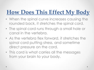 How Does This Effect My Body
• When the spinal curve increases causing the
rounded back, it stretches the spinal cord.
• The spinal cord runs through a small hole or
canal in the vertebra.
• As the vertebra flex forward, it stretches the
spinal cord putting stress, and sometime
direct pressure on the cord.
• This cord is what carries all the messages
from your brain to your body.
 