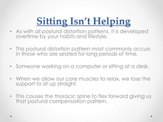 Sitting Isn’t Helping
• As with all postural distortion patterns, it is developed
overtime by your habits and lifestyle.
• This postural distortion pattern most commonly occurs
in those who are seated for long periods of time.
• Someone working on a computer or sitting at a desk.
• When we allow our core muscles to relax, we lose the
support to sit up straight.
• This causes the thoracic spine to flex forward giving us
that postural compensation pattern.
 