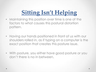 Sitting Isn’t Helping
• Maintaining this position over time is one of the
factors to what causes this postural distortion
pattern.
• Having our hands positioned in front of us with our
shoulders rolled in, as if typing on a computer is the
exact position that creates this posture issue.
• With posture, you either have good posture or you
don’t there is no in between.
 