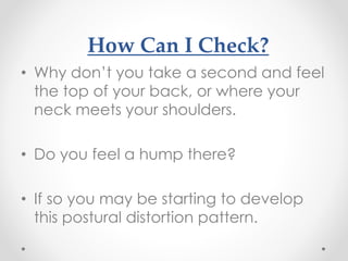 How Can I Check?
• Why don’t you take a second and feel
the top of your back, or where your
neck meets your shoulders.
• Do you feel a hump there?
• If so you may be starting to develop
this postural distortion pattern.
 