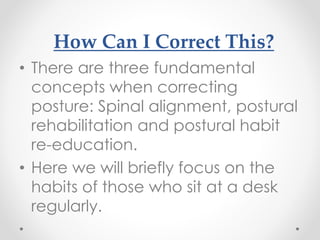 How Can I Correct This?
• There are three fundamental
concepts when correcting
posture: Spinal alignment, postural
rehabilitation and postural habit
re-education.
• Here we will briefly focus on the
habits of those who sit at a desk
regularly.
 