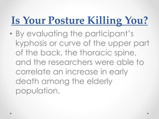 Is Your Posture Killing You?
• By evaluating the participant’s
kyphosis or curve of the upper part
of the back, the thoracic spine,
and the researchers were able to
correlate an increase in early
death among the elderly
population.
 
