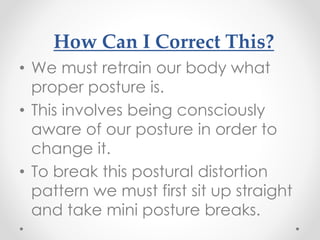How Can I Correct This?
• We must retrain our body what
proper posture is.
• This involves being consciously
aware of our posture in order to
change it.
• To break this postural distortion
pattern we must first sit up straight
and take mini posture breaks.
 