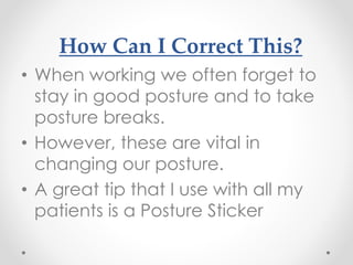How Can I Correct This?
• When working we often forget to
stay in good posture and to take
posture breaks.
• However, these are vital in
changing our posture.
• A great tip that I use with all my
patients is a Posture Sticker
 