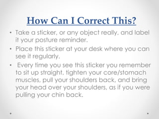 How Can I Correct This?
• Take a sticker, or any object really, and label
it your posture reminder.
• Place this sticker at your desk where you can
see it regularly.
• Every time you see this sticker you remember
to sit up straight, tighten your core/stomach
muscles, pull your shoulders back, and bring
your head over your shoulders, as if you were
pulling your chin back.
 