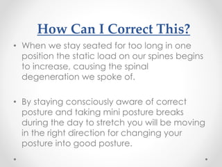 How Can I Correct This?
• When we stay seated for too long in one
position the static load on our spines begins
to increase, causing the spinal
degeneration we spoke of.
• By staying consciously aware of correct
posture and taking mini posture breaks
during the day to stretch you will be moving
in the right direction for changing your
posture into good posture.
 