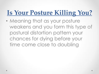 Is Your Posture Killing You?
• Meaning that as your posture
weakens and you form this type of
postural distortion pattern your
chances for dying before your
time come close to doubling
 
