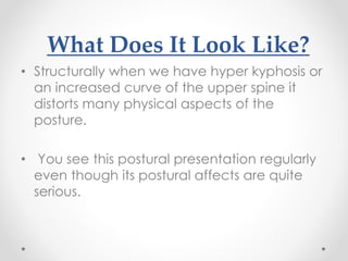 What Does It Look Like?
• Structurally when we have hyper kyphosis or
an increased curve of the upper spine it
distorts many physical aspects of the
posture.
• You see this postural presentation regularly
even though its postural affects are quite
serious.
 