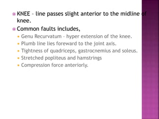  KNEE – line passes slight anterior to the midline of
knee.
 Common faults includes,
 Genu Recurvatum – hyper extension of the knee.
 Plumb line lies foreward to the joint axis.
 Tightness of quadriceps, gastrocnemius and soleus.
 Stretched popliteus and hamstrings
 Compression force anteriorly.
 