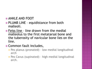 ANKLE AND FOOT
 PLUMB LINE – equidistance from both
malleoli.
 Feiss line – line drawn from the medial
malleolus to the first metatarsal bone and
the tuberosity of navicular bone lies on the
line.
 Common fault includes,
 Pes planus (pronated) – low medial longitudinal
arch
 Pes Cavus (supinated) – high medial longitudinal
arch.
 