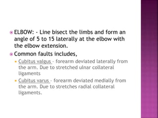  ELBOW: - Line bisect the limbs and form an
angle of 5 to 15 laterally at the elbow with
the elbow extension.
 Common faults includes,
 Cubitus valgus – forearm deviated laterally from
the arm. Due to stretched ulnar collateral
ligaments
 Cubitus varus – forearm deviated medially from
the arm. Due to stretches radial collateral
ligaments.
 
