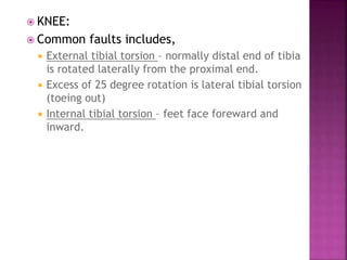  KNEE:
 Common faults includes,
 External tibial torsion – normally distal end of tibia
is rotated laterally from the proximal end.
 Excess of 25 degree rotation is lateral tibial torsion
(toeing out)
 Internal tibial torsion – feet face foreward and
inward.
 