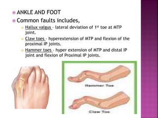  ANKLE AND FOOT
 Common faults includes,
 Hallux valgus – lateral deviation of 1st toe at MTP
joint.
 Claw toes – hyperextension of MTP and flexion of the
proximal IP joints.
 Hammer toes – hyper extension of MTP and distal IP
joint and flexion of Proximal IP joints.
 