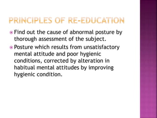  Find out the cause of abnormal posture by
thorough assessment of the subject.
 Posture which results from unsatisfactory
mental attitude and poor hygienic
conditions, corrected by alteration in
habitual mental attitudes by improving
hygienic condition.
 