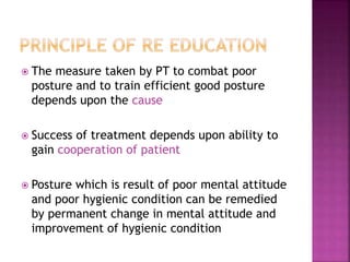  The measure taken by PT to combat poor
posture and to train efficient good posture
depends upon the cause
 Success of treatment depends upon ability to
gain cooperation of patient
 Posture which is result of poor mental attitude
and poor hygienic condition can be remedied
by permanent change in mental attitude and
improvement of hygienic condition
 