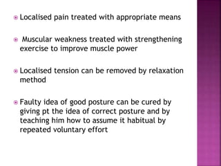  Localised pain treated with appropriate means
 Muscular weakness treated with strengthening
exercise to improve muscle power
 Localised tension can be removed by relaxation
method
 Faulty idea of good posture can be cured by
giving pt the idea of correct posture and by
teaching him how to assume it habitual by
repeated voluntary effort
 
