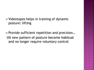  Videotapes helps in training of dynamic
posture: lifting
 Provide sufficient repetition and precision…
till new pattern of posture become habitual
and no longer require voluntary control
 