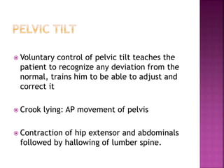  Voluntary control of pelvic tilt teaches the
patient to recognize any deviation from the
normal, trains him to be able to adjust and
correct it
 Crook lying: AP movement of pelvis
 Contraction of hip extensor and abdominals
followed by hallowing of lumber spine.
 
