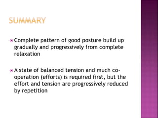  Complete pattern of good posture build up
gradually and progressively from complete
relaxation
 A state of balanced tension and much co-
operation (efforts) is required first, but the
effort and tension are progressively reduced
by repetition
 