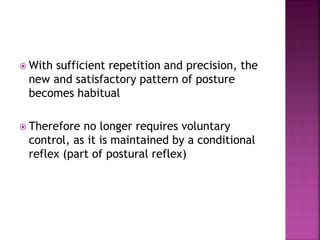  With sufficient repetition and precision, the
new and satisfactory pattern of posture
becomes habitual
 Therefore no longer requires voluntary
control, as it is maintained by a conditional
reflex (part of postural reflex)
 
