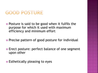  Posture is said to be good when it fulfils the
purpose for which it used with maximum
efficiency and minimum effort
 Precise pattern of good posture for individual
 Erect posture: perfect balance of one segment
upon other
 Esthetically pleasing to eyes
 