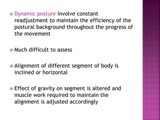  Dynamic posture involve constant
readjustment to maintain the efficiency of the
postural background throughout the progress of
the movement
 Much difficult to assess
 Alignment of different segment of body is
inclined or horizontal
 Effect of gravity on segment is altered and
muscle work required to maintain the
alignment is adjusted accordingly
 