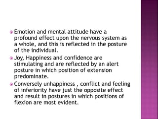  Emotion and mental attitude have a
profound effect upon the nervous system as
a whole, and this is reflected in the posture
of the individual.
 Joy, Happiness and confidence are
stimulating and are reflected by an alert
posture in which position of extension
predominate.
 Conversely unhappiness , conflict and feeling
of inferiority have just the opposite effect
and result in postures in which positions of
flexion are most evident.
 