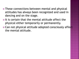  These connections between mental and physical
attitudes has always been recognized and used in
dancing and on the stage.
 It is certain that the mental attitude affect the
physical either temporarily or permanently.
 Can not physical attitude adopted consciously affect
the mental attitude.
 
