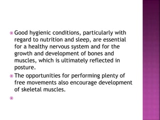 Good hygienic conditions, particularly with
regard to nutrition and sleep, are essential
for a healthy nervous system and for the
growth and development of bones and
muscles, which is ultimately reflected in
posture.
 The opportunities for performing plenty of
free movements also encourage development
of skeletal muscles.

 