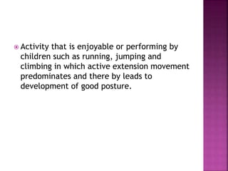  Activity that is enjoyable or performing by
children such as running, jumping and
climbing in which active extension movement
predominates and there by leads to
development of good posture.
 